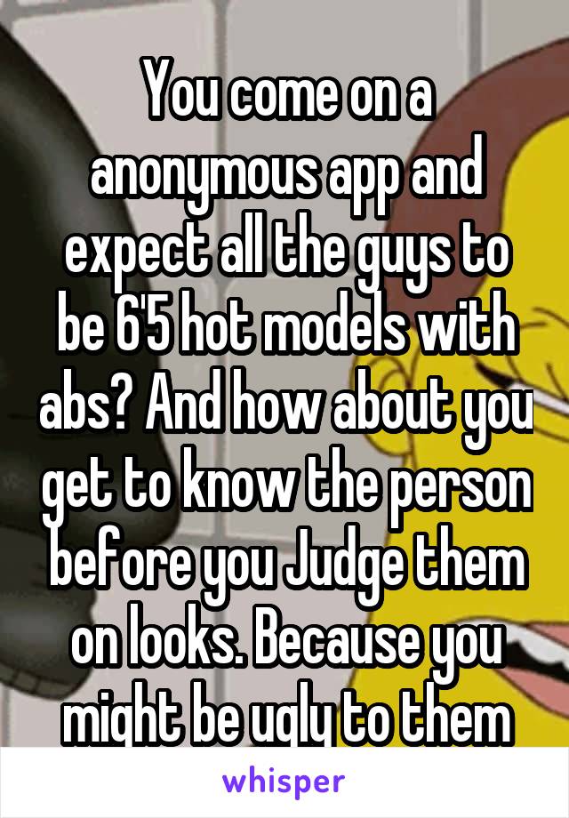 You come on a anonymous app and expect all the guys to be 6'5 hot models with abs? And how about you get to know the person before you Judge them on looks. Because you might be ugly to them