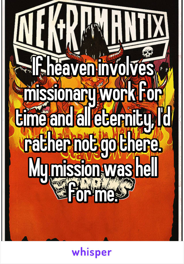 If heaven involves missionary work for time and all eternity, I'd rather not go there.
My mission was hell for me.
