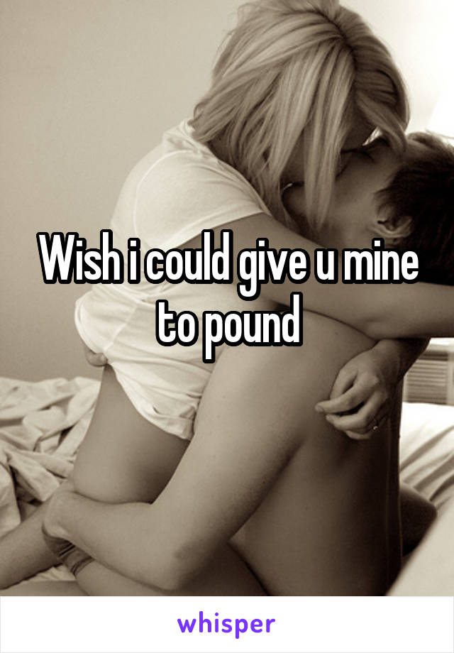 Wish i could give u mine to pound
