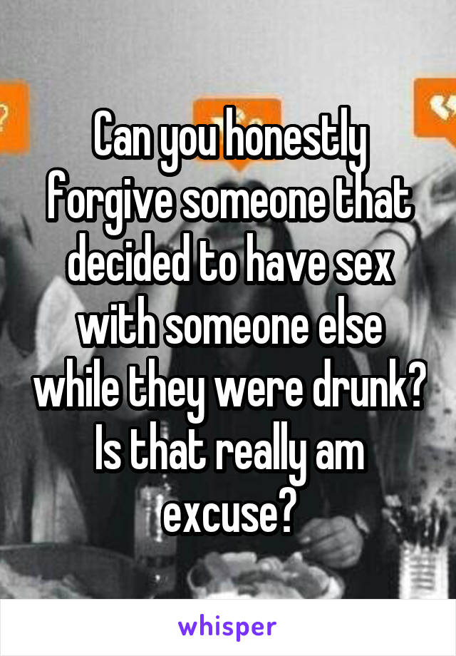 Can you honestly forgive someone that decided to have sex with someone else while they were drunk? Is that really am excuse?