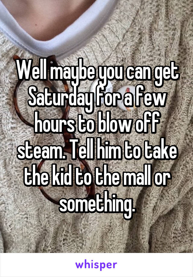 Well maybe you can get Saturday for a few hours to blow off steam. Tell him to take the kid to the mall or something.
