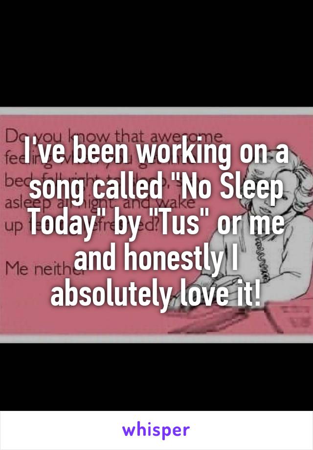 I've been working on a song called "No Sleep Today" by "Tus" or me and honestly I absolutely love it!