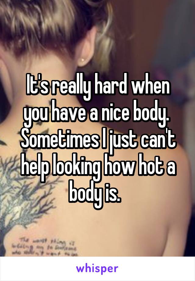 It's really hard when you have a nice body.  Sometimes I just can't help looking how hot a body is.  