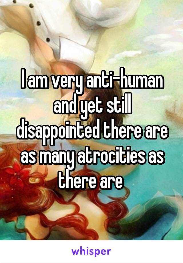 I am very anti-human and yet still disappointed there are as many atrocities as there are 