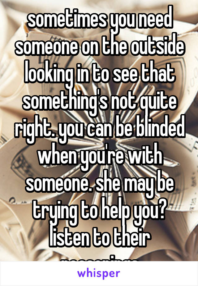 sometimes you need someone on the outside looking in to see that something's not quite right. you can be blinded when you're with someone. she may be trying to help you? listen to their reasonings
