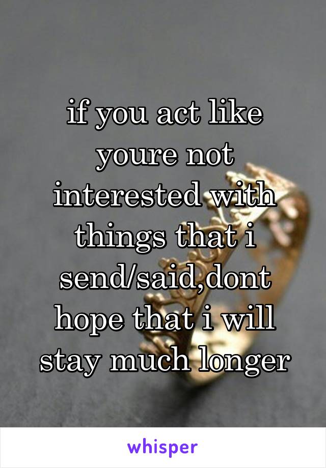 if you act like youre not interested with things that i send/said,dont hope that i will stay much longer