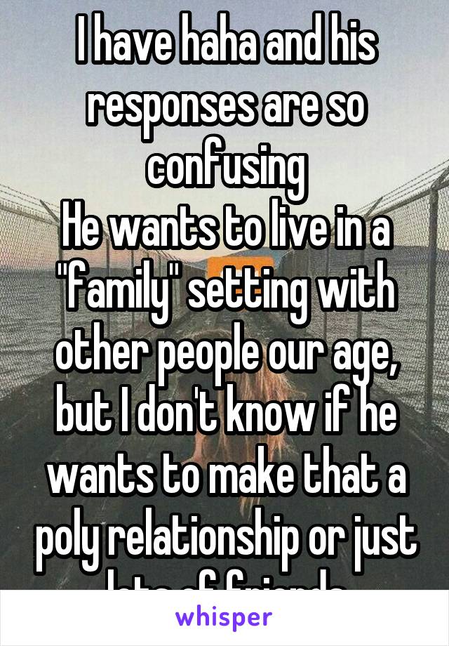 I have haha and his responses are so confusing
He wants to live in a "family" setting with other people our age, but I don't know if he wants to make that a poly relationship or just lots of friends