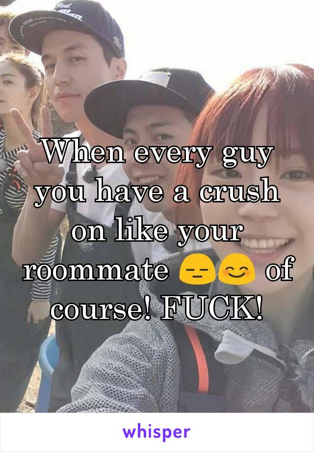 When every guy you have a crush on like your roommate 😑😊 of course! FUCK!
