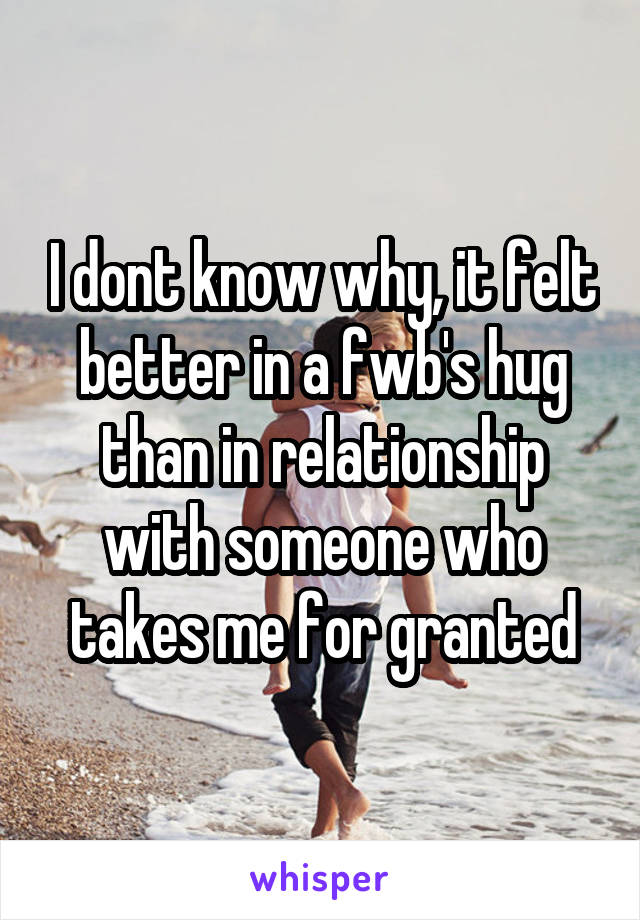 I dont know why, it felt better in a fwb's hug than in relationship with someone who takes me for granted