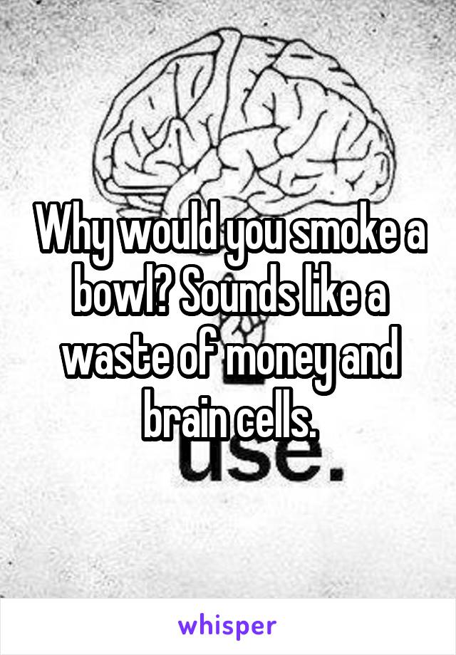 Why would you smoke a bowl? Sounds like a waste of money and brain cells.