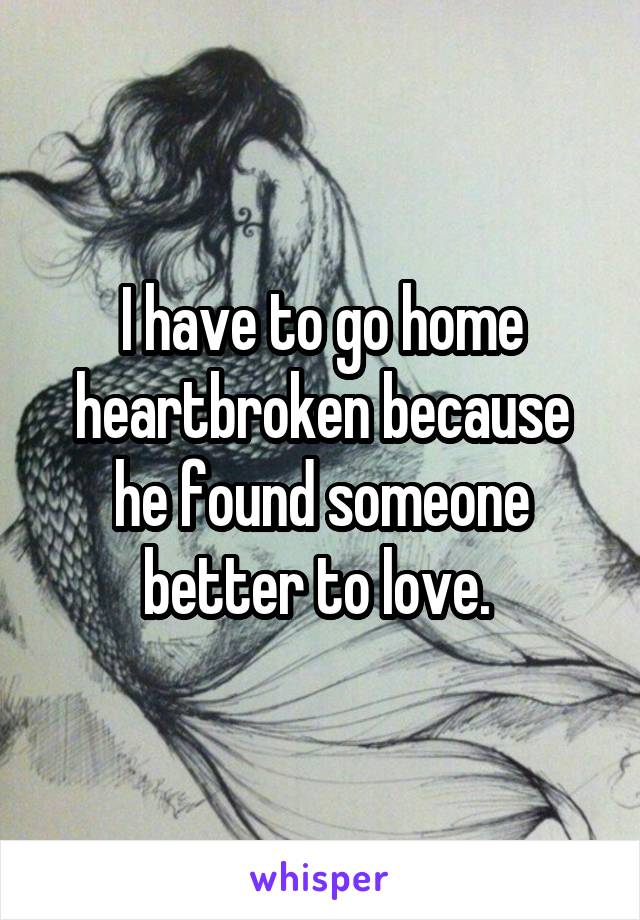 I have to go home heartbroken because he found someone better to love. 