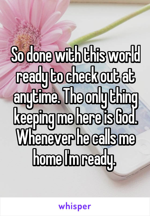So done with this world ready to check out at anytime. The only thing keeping me here is God. Whenever he calls me home I'm ready. 