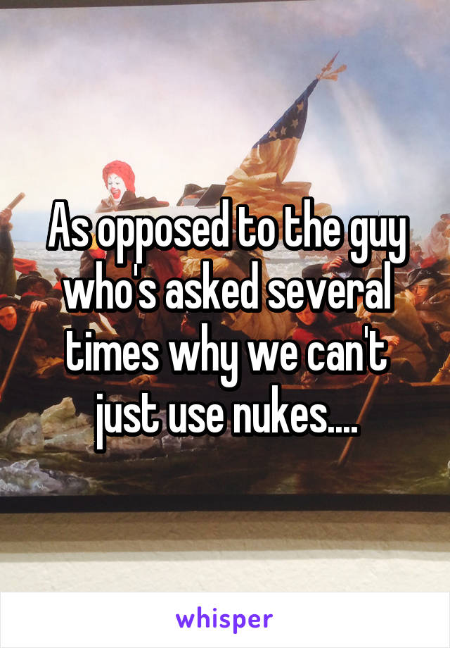 As opposed to the guy who's asked several times why we can't just use nukes....