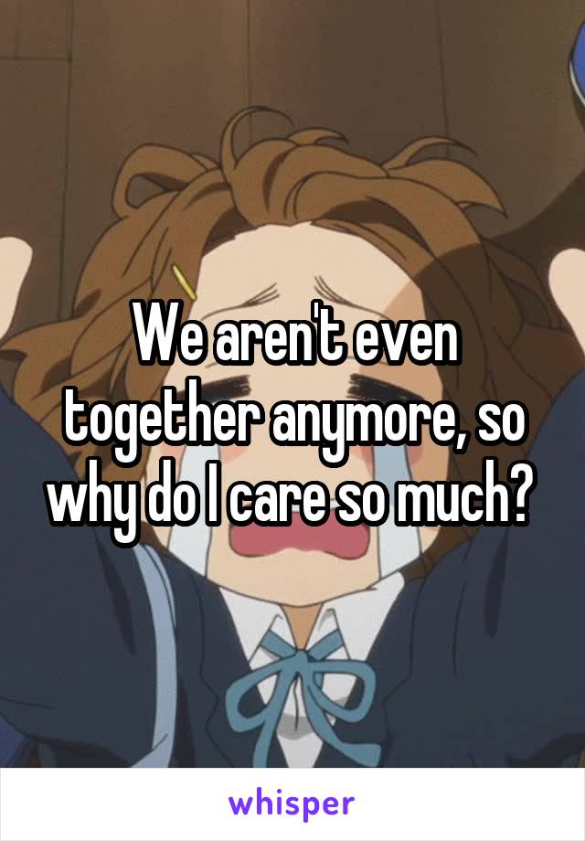 We aren't even together anymore, so why do I care so much? 