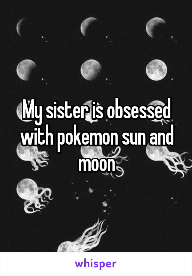 My sister is obsessed with pokemon sun and moon