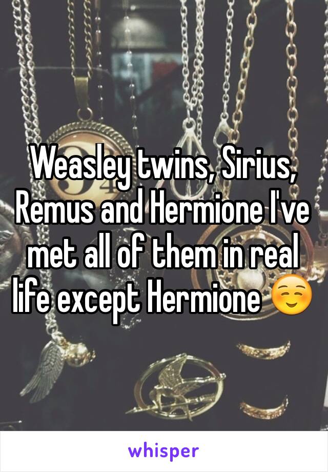 Weasley twins, Sirius, Remus and Hermione I've met all of them in real life except Hermione ☺️