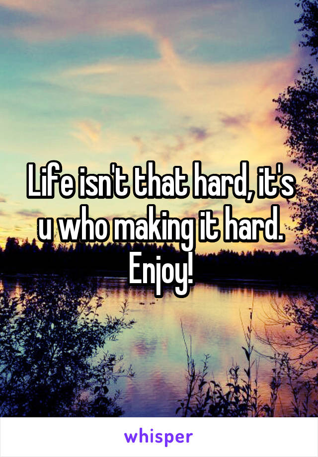 Life isn't that hard, it's u who making it hard. Enjoy!