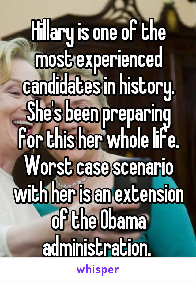 Hillary is one of the most experienced candidates in history. She's been preparing for this her whole life. Worst case scenario with her is an extension of the Obama administration. 