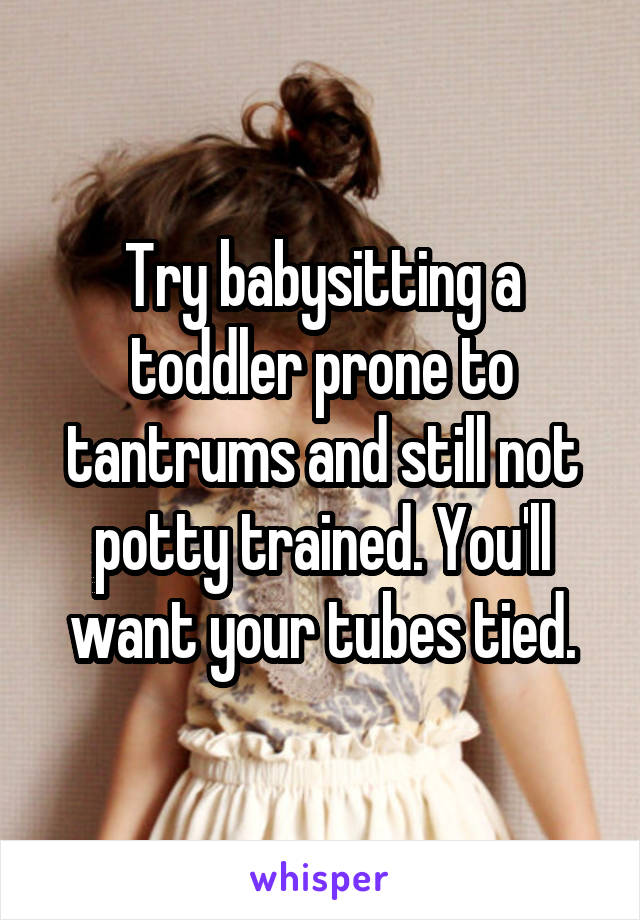 Try babysitting a toddler prone to tantrums and still not potty trained. You'll want your tubes tied.