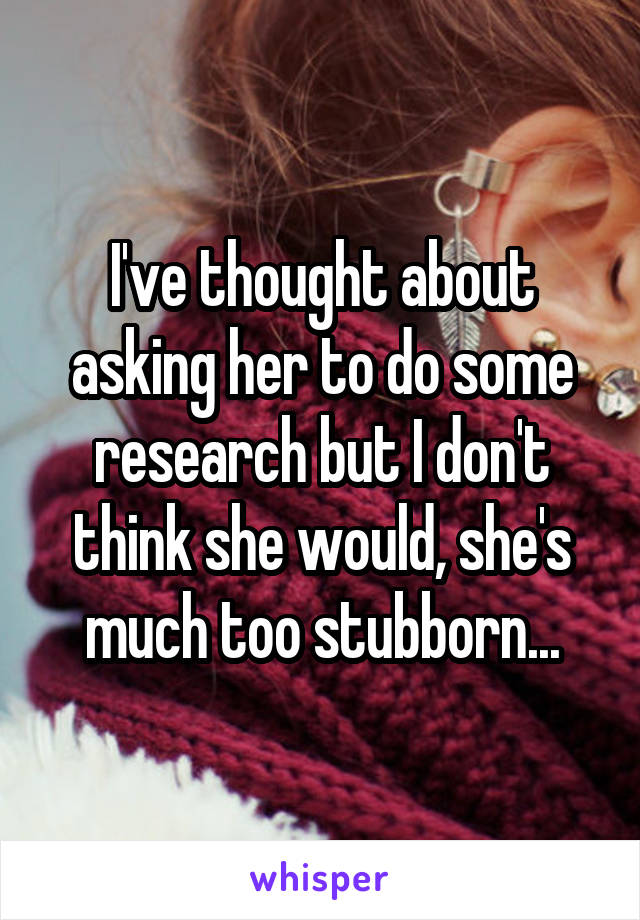 I've thought about asking her to do some research but I don't think she would, she's much too stubborn...