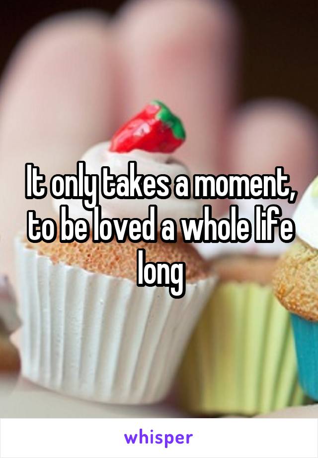 It only takes a moment, to be loved a whole life long