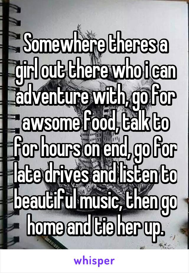 Somewhere theres a girl out there who i can adventure with, go for awsome food, talk to for hours on end, go for late drives and listen to beautiful music, then go home and tie her up.