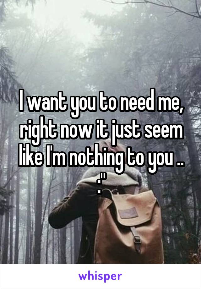 I want you to need me, right now it just seem like I'm nothing to you ..
:"
