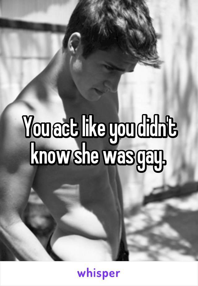 You act like you didn't know she was gay. 