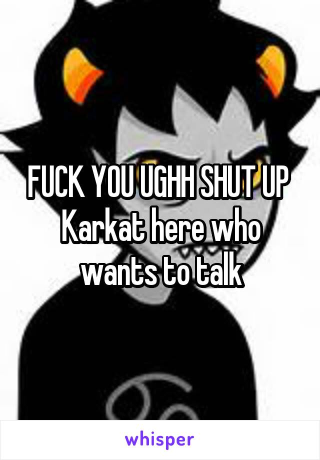FUCK YOU UGHH SHUT UP 
Karkat here who wants to talk