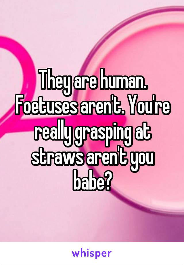 They are human. Foetuses aren't. You're really grasping at straws aren't you babe?