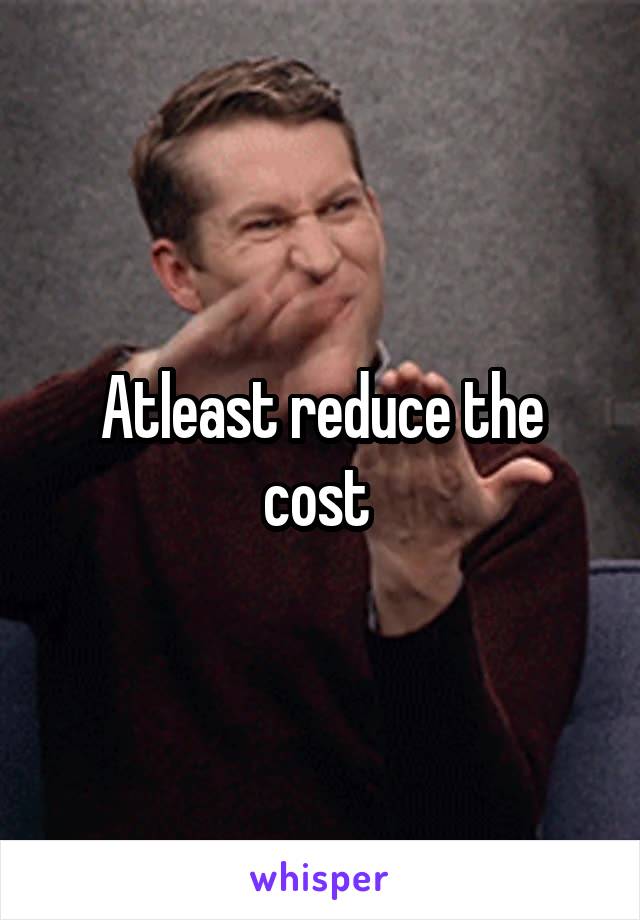 Atleast reduce the cost 