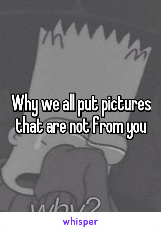 Why we all put pictures that are not from you