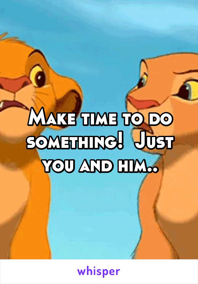 Make time to do something!  Just you and him..