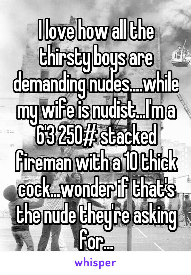 I love how all the thirsty boys are demanding nudes....while my wife is nudist...I'm a 6'3 250# stacked fireman with a 10 thick cock...wonder if that's the nude they're asking for...