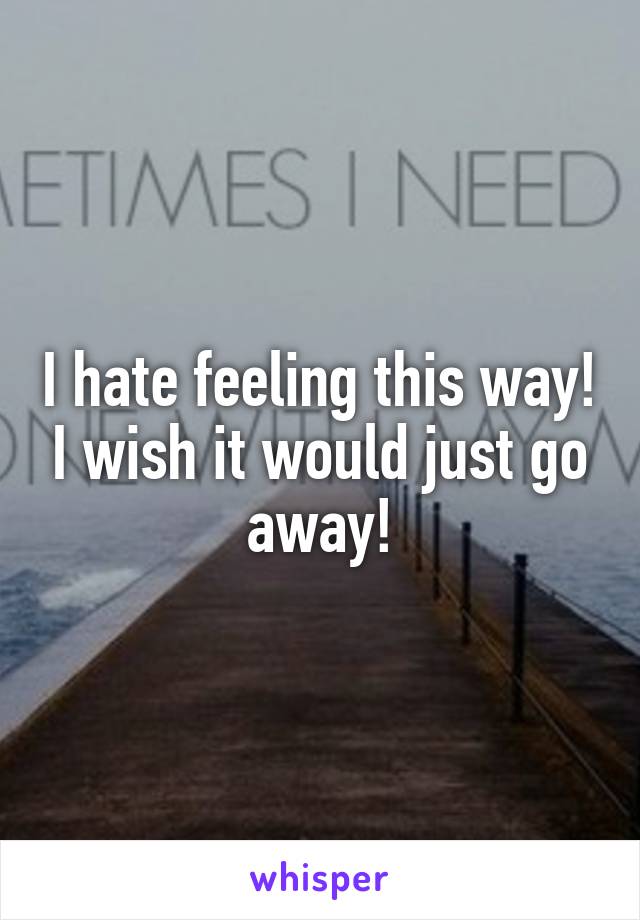 I hate feeling this way! I wish it would just go away!