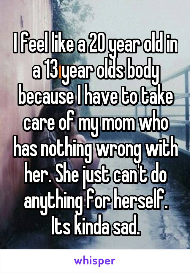 I feel like a 20 year old in a 13 year olds body because I have to take care of my mom who has nothing wrong with her. She just can't do anything for herself. Its kinda sad.