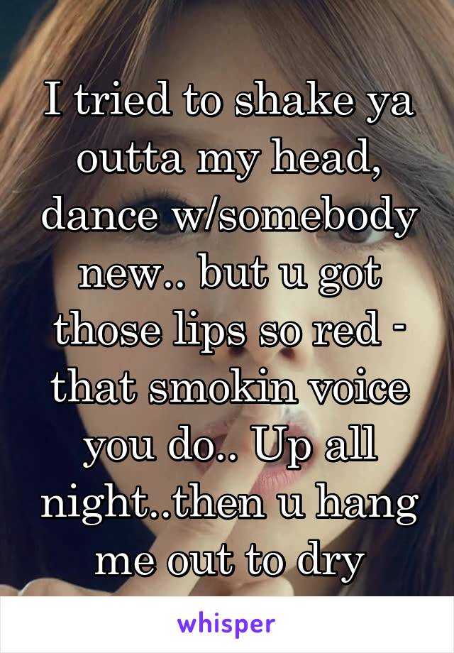 I tried to shake ya outta my head, dance w/somebody new.. but u got those lips so red - that smokin voice you do.. Up all night..then u hang me out to dry