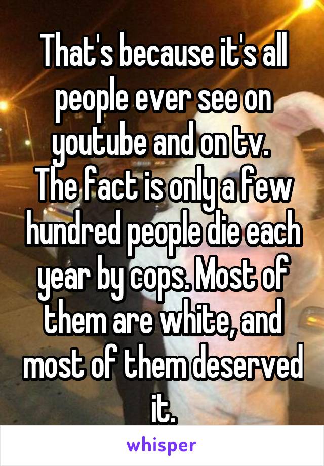 That's because it's all people ever see on youtube and on tv. 
The fact is only a few hundred people die each year by cops. Most of them are white, and most of them deserved it.