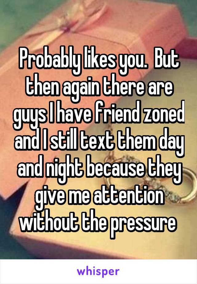 Probably likes you.  But then again there are guys I have friend zoned and I still text them day and night because they give me attention without the pressure 