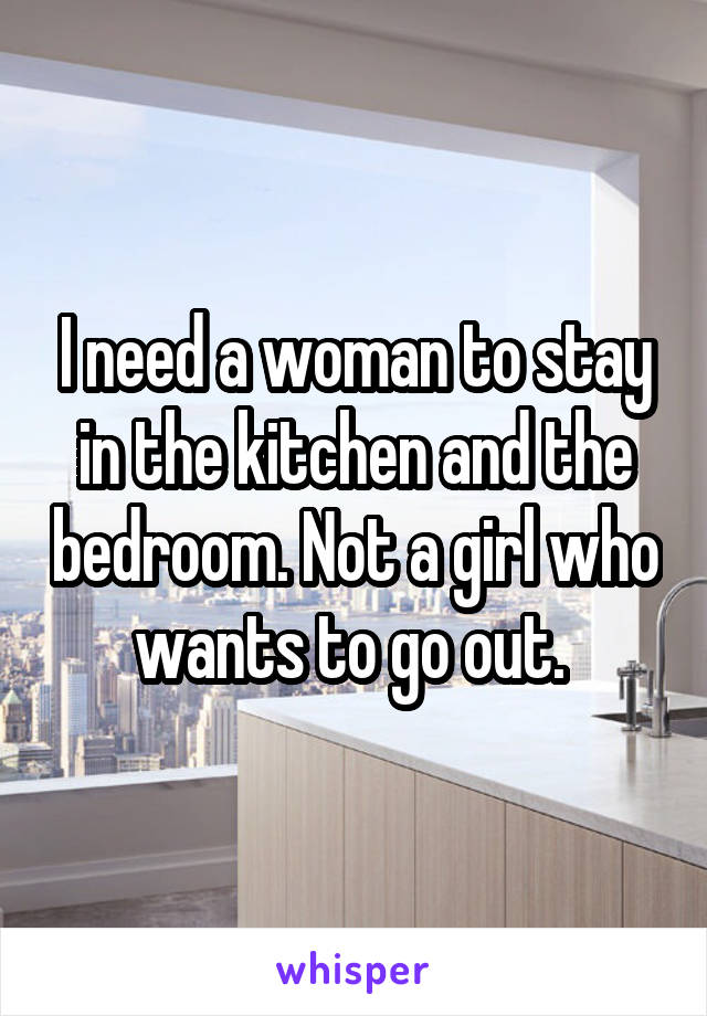 I need a woman to stay in the kitchen and the bedroom. Not a girl who wants to go out. 