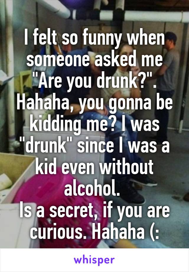 I felt so funny when someone asked me "Are you drunk?". Hahaha, you gonna be kidding me? I was "drunk" since I was a kid even without alcohol. 
Is a secret, if you are curious. Hahaha (: