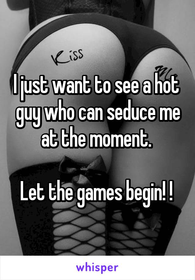 I just want to see a hot  guy who can seduce me at the moment. 

Let the games begin! ! 