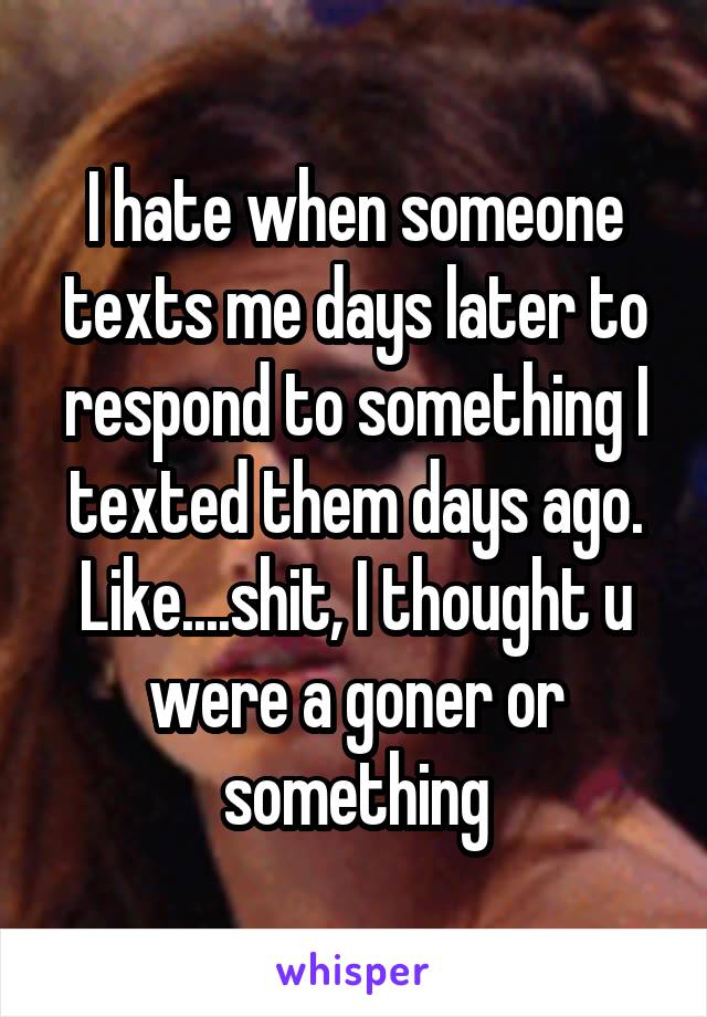 I hate when someone texts me days later to respond to something I texted them days ago. Like....shit, I thought u were a goner or something