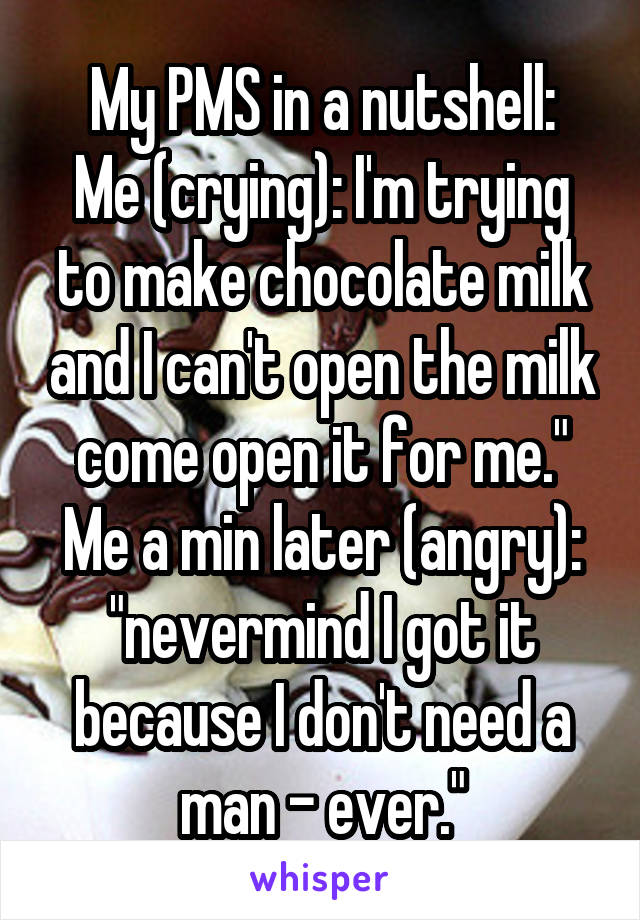My PMS in a nutshell:
Me (crying): I'm trying to make chocolate milk and I can't open the milk come open it for me."
Me a min later (angry): "nevermind I got it because I don't need a man - ever."