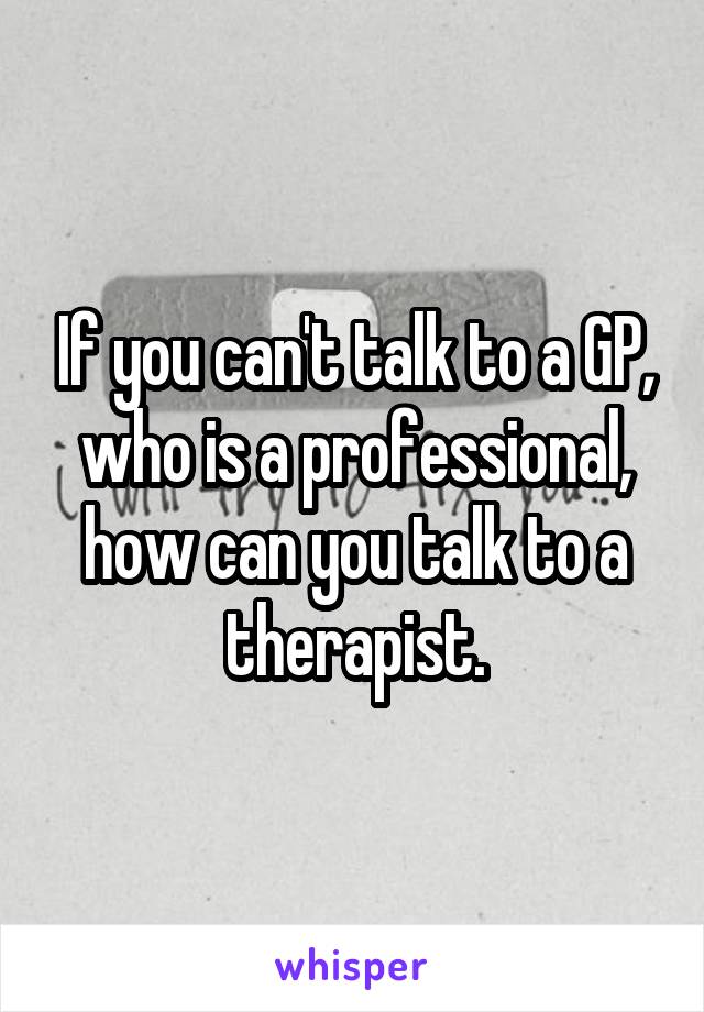 If you can't talk to a GP, who is a professional, how can you talk to a therapist.