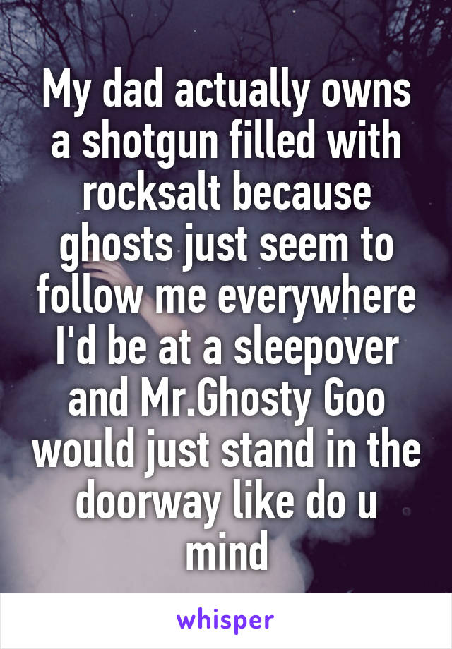 My dad actually owns a shotgun filled with rocksalt because ghosts just seem to follow me everywhere I'd be at a sleepover and Mr.Ghosty Goo would just stand in the doorway like do u mind