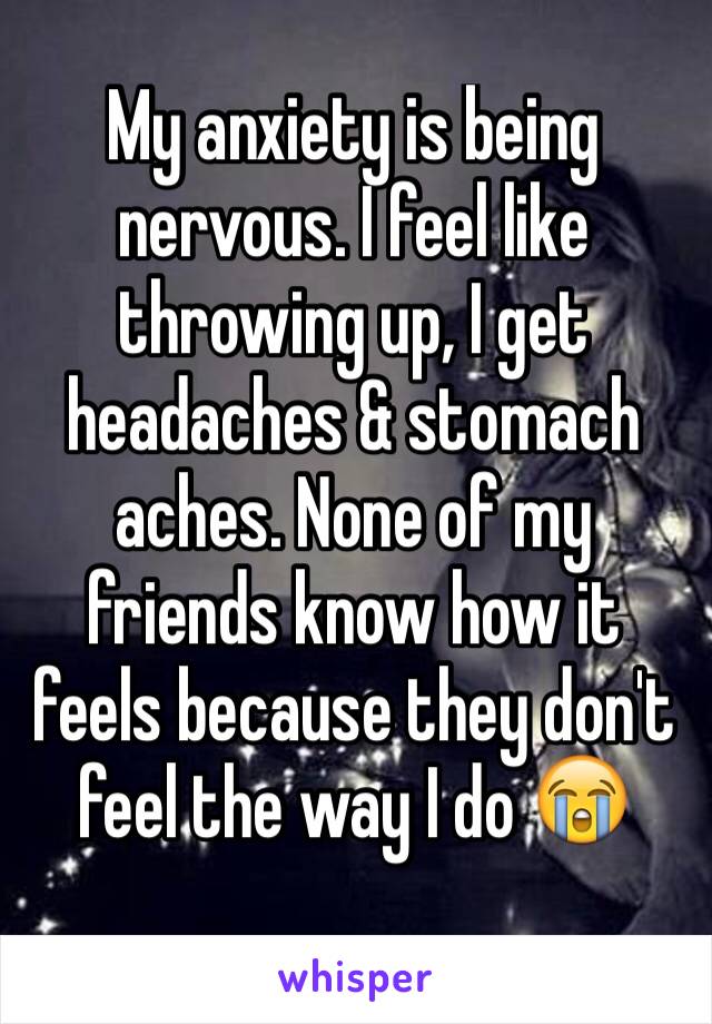 My anxiety is being nervous. I feel like throwing up, I get headaches & stomach aches. None of my friends know how it feels because they don't feel the way I do 😭