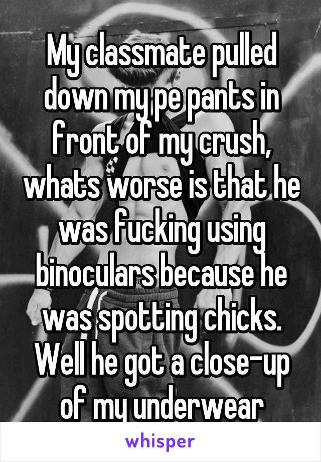My classmate pulled down my pe pants in front of my crush, whats worse is that he was fucking using binoculars because he was spotting chicks. Well he got a close-up of my underwear