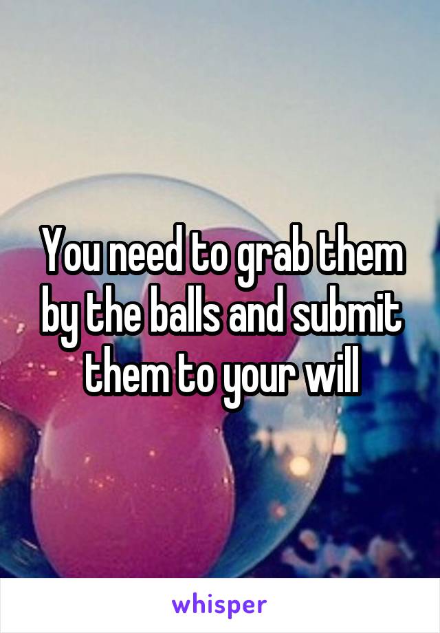 You need to grab them by the balls and submit them to your will