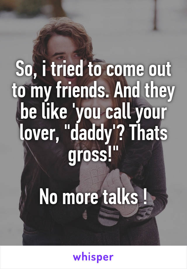 So, i tried to come out to my friends. And they be like 'you call your lover, "daddy'? Thats gross!"

No more talks !